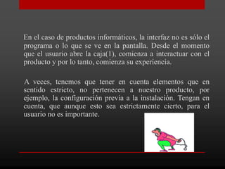 En el caso de productos informáticos, la interfaz no es sólo el
programa o lo que se ve en la pantalla. Desde el momento
que el usuario abre la caja(1), comienza a interactuar con el
producto y por lo tanto, comienza su experiencia.

A veces, tenemos que tener en cuenta elementos que en
sentido estricto, no pertenecen a nuestro producto, por
ejemplo, la configuración previa a la instalación. Tengan en
cuenta, que aunque esto sea estrictamente cierto, para el
usuario no es importante.
 