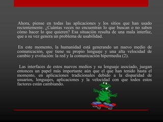 Ahora, piense en todas las aplicaciones y los sitios que han usado
recientemente. ¿Cuántas veces no encuentran lo que buscan o no saben
cómo hacer lo que quieren? Esa situación resulta de una mala interfaz,
que a su vez genera un problema de usabilidad.

En este momento, la humanidad está generando un nuevo medio de
comunicación, que tiene su propio lenguaje y una alta velocidad de
cambio y evolución: la red y la comunicación hipermedia (2).

 Las interfaces de estos nuevos medios y su lenguaje asociado, juegan
entonces un papel más importante aún que el que han tenido hasta el
momento, en aplicaciones tradicionales debido a la disparidad de
usuarios, lenguajes, aplicaciones y la velocidad con que todos estos
factores están cambiando.
 
