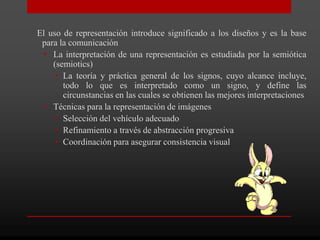 El uso de representación introduce significado a los diseños y es la base
 para la comunicación
  • La interpretación de una representación es estudiada por la semiótica
    (semiotics)
     • La teoría y práctica general de los signos, cuyo alcance incluye,
       todo lo que es interpretado como un signo, y define las
       circunstancias en las cuales se obtienen las mejores interpretaciones
  • Técnicas para la representación de imágenes
     • Selección del vehículo adecuado
     • Refinamiento a través de abstracción progresiva
     • Coordinación para asegurar consistencia visual
 