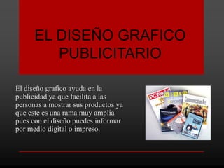 EL DISEÑO GRAFICO
         PUBLICITARIO

El diseño grafico ayuda en la
publicidad ya que facilita a las
personas a mostrar sus productos ya
que este es una rama muy amplia
pues con el diseño puedes informar
por medio digital o impreso.
 