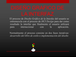 DISEÑO GRAFICO DE
     LA INTERFAZ
El proceso de Diseño Gráfico de la Interfaz del usuario se
entremezcla con el proceso de HCI Design para dar como
resultado la interfaz que finalmente el usuario utilizará
para      interaccionar      con       la      aplicación.

Normalmente el proceso consiste en dos fases iterativas:
desarrollo del libro de estilo e implementación del diseño
 