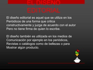 EL DISEÑO
              EDITORIAL
El diseño editorial es aquel que se utiliza en los
Periódicos de una forma que critica
constructivamente y juzga de acuerdo con el autor
Pero no tiene firma de quien lo escribe.

El diseño también es utilizada en los medios de
Comunicación por ejemplo en los periódicos,
Revistas o catálogos como de bellezas o para
Mostrar algún producto.
 