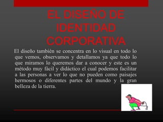 EL DISEÑO DE
               IDENTIDAD
              CORPORATIVA
El diseño también se concentra en lo visual en todo lo
que vemos, observamos y detallamos ya que todo lo
que miramos lo queremos dar a conocer y este es un
método muy fácil y didáctico el cual podemos facilitar
a las personas a ver lo que no pueden como paisajes
hermosos o diferentes partes del mundo y la gran
belleza de la tierra.
 
