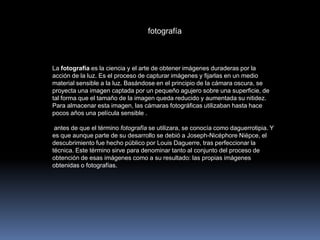  fotografía La fotografía es la ciencia y el arte de obtener imágenes duraderas por la acción de la luz. Es el proceso de capturar imágenes y fijarlas en un medio material sensible a la luz. Basándose en el principio de la cámara oscura, se proyecta una imagen captada por un pequeño agujero sobre una superficie, de tal forma que el tamaño de la imagen queda reducido y aumentada su nitidez. Para almacenar esta imagen, las cámaras fotográficas utilizaban hasta hace pocos años una película sensible . antes de que el término fotografía se utilizara, se conocía como daguerrotipia. Y es que aunque parte de su desarrollo se debió a Joseph-Nicéphore Niépce, el descubrimiento fue hecho público por Louis Daguerre, tras perfeccionar la técnica. Este término sirve para denominar tanto al conjunto del proceso de obtención de esas imágenes como a su resultado: las propias imágenes obtenidas o fotografías.