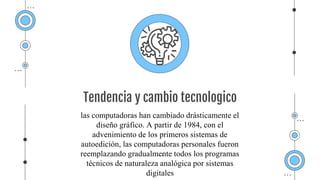 Tendencia y cambio tecnologico
las computadoras han cambiado drásticamente el
diseño gráfico. A partir de 1984, con el
advenimiento de los primeros sistemas de
autoedición, las computadoras personales fueron
reemplazando gradualmente todos los programas
técnicos de naturaleza analógica por sistemas
digitales
 