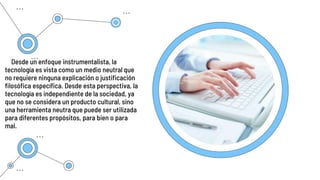 Desde un enfoque instrumentalista, la
tecnología es vista como un medio neutral que
no requiere ninguna explicación o justificación
filosófica específica. Desde esta perspectiva, la
tecnología es independiente de la sociedad, ya
que no se considera un producto cultural, sino
una herramienta neutra que puede ser utilizada
para diferentes propósitos, para bien o para
mal.
 