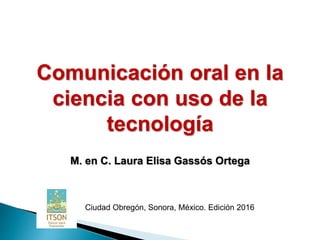 Comunicación oral en la
ciencia con uso de la
tecnología
M. en C. Laura Elisa Gassós Ortega
Ciudad Obregón, Sonora, México. Edición 2016
 
