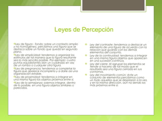 Leyes de Percepción

Ley  de figura - fondo: sobre un contexto amplio      Ley del contraste: tendemos a destacar un
y no homogéneo, percibimos una figura que se            elemento de una figura de acuerdo con la
destaca sobre un fondo que queda en segundo             relación que guarda con los demás
plano.                                                  elementos del conjunto.
Ley de simplicidad: tendemos a organizar los          Ley de la continuidad: tendemos a integrar
estímulos de tal manera que la figura resultante        en una misma figura objetos que aparecen
sea lo más sencilla posible. Por ejemplo: cuatro        en una sucesión continua.
puntos equidistantes dan un cuadrado en vez            Ley del cierre: Al agrupar los elementos se
de un rombo o cualquier otra figura.                    tiende a hacerlo de tal modo que el
Ley de pregnancia: tendemos a completar la
                                                        resultado sea una figura cerrada en sus
figura que aparece incompleta y a darle así una         contornos.
organización estable.                                  Ley del movimiento común: Ante un
Ley de proximidad: tendemos a integrar en
                                                        conjunto de elementos percibimos como
una misma figura los objetos próximos entre sí.         un todo aquellos que se desplazan a la vez,
Ley de la semejanza: solemos integrar, dentro          y en la misma dirección, aún no siendo los
de lo posible, en una figura objetos similares o        más próximos entre sí.
parecidos.
 