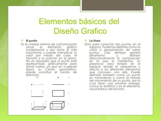 Elementos básicos del
              Diseño Grafico
   El punto                                La línea
Es la unidad mínima de comunicación      Sirve para conectar dos puntos en el
    visual,   el   elemento    gráfico       espacio. Podemos definirla como la
    fundamental y por tanto el más           unión o aproximación de varios
    importante y puede intensificar su       puntos. Casi       siempre genera
    valor por medio del color, el            dinamismo            y      definen
    tamaño y la posición en el plano.        direccionalmente la composición
    No es necesario que el punto esté        en la que la insertemos. Su
    representado gráficamente para           presencia crea tensión en el
    tomar fuerza, ya que en cualquier        espacio donde la ubiquemos y
    figura su Centro geométrico,             afecta a los diferentes elementos
    puede constituir el centro de            que conviven con ella. Puede
    atención.                                definirse también como un punto
                                             en movimiento o como la historia
                                             del movimiento de un punto, por lo
                                             cual tiene una enorme energía,
                                             nunca es estática y es el elemento
                                             visual básico del boceto.
 