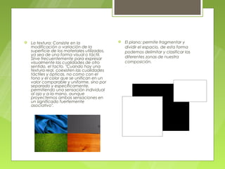    La textura: Consiste en la                    El plano: permite fragmentar y
    modificación o variación de la                 dividir el espacio, de esta forma
    superficie de los materiales utilizados,       podemos delimitar y clasificar las
    ya sea de una forma visual o táctil.
    Sirve frecuentemente para expresar             diferentes zonas de nuestra
    visualmente las cualidades de otro             composición.
    sentido, el tacto. "Cuando hay una
    textura real, coexisten las cualidades
    táctiles y ópticas, no como con el
    tono y el color que se unifican en un
    valor comparable y uniforme, sino por
    separado y específicamente,
    permitiendo una sensación individual
    al ojo y a la mano, aunque
    proyectemos ambas sensaciones en
    un significado fuertemente
    asociativo".
 