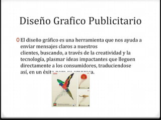 Diseño Grafico Publicitario
0 El diseño gráfico es una herramienta que nos ayuda a
 enviar mensajes claros a nuestros
 clientes, buscando, a través de la creatividad y la
 tecnología, plasmar ideas impactantes que lleguen
 directamente a los consumidores, traduciendose
 así, en un éxito para su empresa.
 