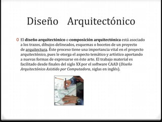 Diseño Arquitectónico
0 El diseño arquitectónico o composición arquitectónica está asociado
  a los trazos, dibujos delineados, esquemas o bocetos de un proyecto
  de arquitectura. Éste proceso tiene una importancia vital en el proyecto
  arquitectónico, pues le otorga el aspecto temático y artístico aportando
  a nuevas formas de expresarse en éste arte. El trabajo material es
  facilitado desde finales del siglo XX por el software CAAD (Diseño
  Arquitectónico Asistido por Computadora, siglas en inglés).
 