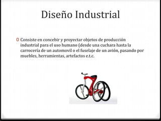 Diseño Industrial

0 Consiste en concebir y proyectar objetos de producción
  industrial para el uso humano (desde una cuchara hasta la
  carrocería de un automovil o el fuselaje de un avión, pasando por
  muebles, herramientas, artefactos e.t.c.
 