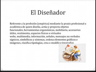 El Diseñador
Referente a la profesión (empírica) mediante la praxis profesional o
académica de quien diseña, actúa y proyecta objetos
funcionales, herramientas ergonómicas, mobiliario, accesorios
útiles, vestimenta, espacios físicos o virtuales
webs, multimedia, información, señales, mensajes no verbales
sígnicos, simbólicos y sistemas, ordena elementos gráficos e
imágenes, clasifica tipologías, crea o modifica tipografías
 
