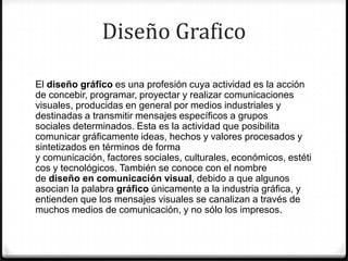 Diseño Grafico

El diseño gráfico es una profesión cuya actividad es la acción
de concebir, programar, proyectar y realizar comunicaciones
visuales, producidas en general por medios industriales y
destinadas a transmitir mensajes específicos a grupos
sociales determinados. Esta es la actividad que posibilita
comunicar gráficamente ideas, hechos y valores procesados y
sintetizados en términos de forma
y comunicación, factores sociales, culturales, económicos, estéti
cos y tecnológicos. También se conoce con el nombre
de diseño en comunicación visual, debido a que algunos
asocian la palabra gráfico únicamente a la industria gráfica, y
entienden que los mensajes visuales se canalizan a través de
muchos medios de comunicación, y no sólo los impresos.
 