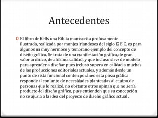 Antecedentes
0 El libro de Kells una Biblia manuscrita profusamente
  ilustrada, realizada por monjes irlandeses del siglo IX E.C. es para
  algunos un muy hermoso y temprano ejemplo del concepto de
  diseño gráfico. Se trata de una manifestación gráfica, de gran
  valor artístico, de altísima calidad, y que incluso sirve de modelo
  para aprender a diseñar pues incluso supera en calidad a muchas
  de las producciones editoriales actuales, y además desde un
  punto de vista funcional contemporáneo esta pieza gráfica
  responde al conjunto de necesidades planteadas al equipo de
  personas que lo realizó, no obstante otros opinan que no sería
  producto del diseño gráfico, pues entienden que su concepción
  no se ajusta a la idea del proyecto de diseño gráfico actual .
 