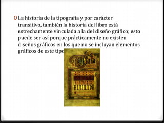 0 La historia de la tipografía y por carácter
 transitivo, también la historia del libro está
 estrechamente vinculada a la del diseño gráfico; esto
 puede ser así porque prácticamente no existen
 diseños gráficos en los que no se incluyan elementos
 gráficos de este tipo.
 