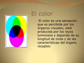 El color El color es una sensación que es percibida por los órganos visuales; está producida por los rayos luminosos y depende de su longitud de onda y de las características del órgano receptor.