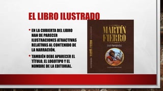 EL LIBRO ILUSTRADO
•EN LA CUBIERTA DEL LIBRO
HAN DE PARECER
ILUSTRACIONES ATRACTIVAS
RELATIVAS AL CONTENIDO DE
LA NARRACIÓN.
•TAMBIÉN DEBE APARECER EL
TÍTULO, EL LOGOTIPO Y EL
NOMBRE DE LA EDITORIAL.
 