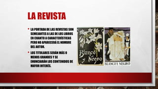 LA REVISTA
• LA PORTADA DE LAS REVISTAS SON
SEMEJANTES A LAS DE LOS LIBROS
EN CUANTO A CARACTERÍSTICAS
PERO NO APARECERÁ EL NOMBRE
DEL AUTOR.
• LOS TITULARES SERÁN MÁS O
MENOS GRANDES Y SE
ENUNCIARÁN LOS CONTENIDOS DE
MAYOR INTERÉS.
 