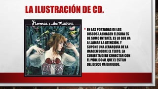 LA ILUSTRACIÓN DE CD.
• EN LAS PORTADAS DE LOS
DISCOS LA IMAGEN ELEGIDA ES
DE SUMO INTERÉS, ES LO QUE VA
A LLAMAR LA ATENCIÓN. Y
SUPONE UNA JERARQUÍA DE LA
IMAGEN SOBRE EL TEXTO. LA
CUBIERTA DEBE CONECTAR CON
EL PÚBLICO AL QUE EL ESTILO
DEL DISCO VA DIRIGIDO.
 