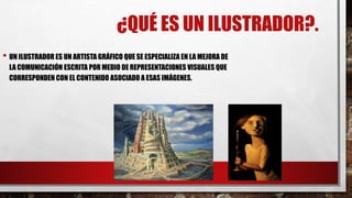 ¿QUÉ ES UN ILUSTRADOR?.
• UN ILUSTRADOR ES UN ARTISTA GRÁFICO QUE SE ESPECIALIZA EN LA MEJORA DE
LA COMUNICACIÓN ESCRITA POR MEDIO DE REPRESENTACIONES VISUALES QUE
CORRESPONDEN CON EL CONTENIDO ASOCIADO A ESAS IMÁGENES.
 