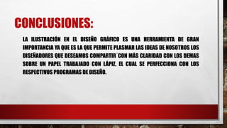 CONCLUSIONES:
LA ILUSTRACIÓN EN EL DISEÑO GRÁFICO ES UNA HERRAMIENTA DE GRAN
IMPORTANCIA YA QUE ES LA QUE PERMITE PLASMAR LAS IDEAS DE NOSOTROS LOS
DISEÑADORES QUE DESEAMOS COMPARTIR´CON MÁS CLARIDAD CON LOS DEMAS
SOBRE UN PAPEL TRABAJADO CON LÁPIZ, EL CUAL SE PERFECCIONA CON LOS
RESPECTIVOS PROGRAMAS DE DISEÑO.
 