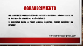 AGRADECIMIENTO
LES AGRADEZCO POR HABER LEIDO MI PRESENTACIÓN SOBRE LA IMPORTANCIA DE
LA ILUSTRACIÓN DENTRO DEL DISEÑO GRÁFICO.
SI NECESITAS AYUDA O TIENES ALGUNA INQUIETUD, PUEDES ENVIARME UN
MENSAJE.
jennikathebsb@gmail.com
 