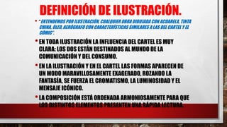 DEFINICIÓN DE ILUSTRACIÓN.
• “ENTENDEMOS POR ILUSTRACIÓN, CUALQUIER OBRA DIBUJADA CON ACUARELA, TINTA
CHINA, ÓLEO, AERÓGRAFOCON CARACTERÍSTICAS SIMILARES A LAS DEL CARTEL Y EL
CÓMIC”.
•EN TODA ILUSTRACIÓN LA INFLUENCIA DEL CARTEL ES MUY
CLARA: LOS DOS ESTÁN DESTINADOS AL MUNDO DE LA
COMUNICACIÓN Y DEL CONSUMO.
•EN LA ILUSTRACIÓN Y EN EL CARTEL LAS FORMAS APARECEN DE
UN MODO MARAVILLOSAMENTE EXAGERADO, ROZANDO LA
FANTASÍA, SE FUERZA EL CROMATISMO, LA LUMINOSIDAD Y EL
MENSAJE ICÓNICO.
•LA COMPOSICIÓN ESTÁ ORDENADA ARMONIOSAMENTE PARA QUE
LOS DISTINTOS ELEMENTOS PRESENTEN UNA RÁPIDA LECTURA.
 