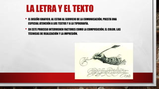 LA LETRA Y EL TEXTO
• EL DISEÑO GRAFICO, AL ESTAR AL SERVICIO DE LA COMUNICACIÓN, PRESTA UNA
ESPECIAL ATENCIÓN A LOS TEXTOS Y A LA TIPOGRAFÍA.
• EN ESTE PROCESO INTERVIENEN FACTORES COMO LA COMPOSICIÓN, EL COLOR, LAS
TÉCNICAS DE REALIZACIÓN Y LA IMPRESIÓN.
 