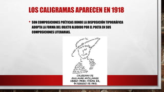 LOS CALIGRAMAS APARECEN EN 1918
• SON COMPOSICIONES POÉTICAS DONDE LA DISPOSICIÓN TIPOGRÁFICA
ADOPTA LA FORMA DEL OBJETO ALUDIDO POR EL POETA EN SUS
COMPOSICIONES LITERARIAS.
 