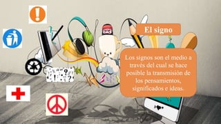 El signo
Los signos son el medio a
través del cual se hace
posible la transmisión de
los pensamientos,
significados e ideas.
 
