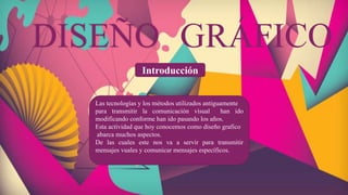 Introducción
DISEÑO GRÁFICO
Las tecnologías y los métodos utilizados antiguamente
para transmitir la comunicación visual han ido
modificando conforme han ido pasando los años.
Esta actividad que hoy conocemos como diseño grafico
abarca muchos aspectos.
De las cuales este nos va a servir para transmitir
mensajes vuales y comunicar mensajes específicos.
 