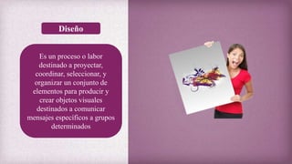 Diseño
Es un proceso o labor
destinado a proyectar,
coordinar, seleccionar, y
organizar un conjunto de
elementos para producir y
crear objetos visuales
destinados a comunicar
mensajes específicos a grupos
determinados
 