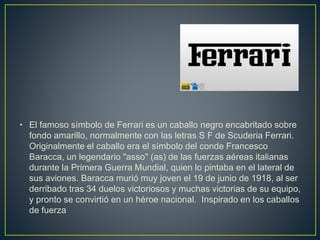 • El famoso símbolo de Ferrari es un caballo negro encabritado sobre
fondo amarillo, normalmente con las letras S F de Scuderia Ferrari.
Originalmente el caballo era el símbolo del conde Francesco
Baracca, un legendario "asso" (as) de las fuerzas aéreas italianas
durante la Primera Guerra Mundial, quien lo pintaba en el lateral de
sus aviones. Baracca murió muy joven el 19 de junio de 1918, al ser
derribado tras 34 duelos victoriosos y muchas victorias de su equipo,
y pronto se convirtió en un héroe nacional. Inspirado en los caballos
de fuerza
 