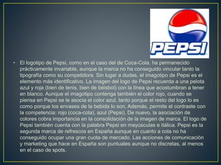 • El logotipo de Pepsi, como en el caso del de Coca-Cola, ha permanecido
prácticamente invariable, aunque la marca no ha conseguido vincular tanto la
tipografía como su competidora. Sin lugar a dudas, el imagotipo de Pepsi es el
elemento más identificativo. La imagen del logo de Pepsi recuerda a una pelota
azul y roja (bien de tenis, bien de béisbol) con la línea que acostumbran a tener
en blanco. Aunque el imagotipo contenga también el color rojo, cuando se
piensa en Pepsi se le asocia el color azul, tanto porque el resto del logo lo es
como porque los envases de la bebida lo son. Además, permite el contraste con
la competencia: rojo (coca-cola), azul (Pepsi). De nuevo, la asociación de
colores cobra importancia en la consolidación de la imagen de marca. El logo de
Pepsi también cuenta con la palabra Pepsi en mayúsculas e itálica. Pepsi es la
segunda marca de refrescos en España aunque en cuanto a cola no ha
conseguido ocupar una gran cuota de mercado. Las acciones de comunicación
y marketing que hace en España son puntuales aunque no discretas, al menos
en el caso de spots.
 