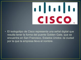 • El isologotipo de Cisco representa una señal digital que
resulta tener la forma del puente Golden Gate, que se
encuentra en San Francisco, Estados Unidos -la ciudad
por la que la empresa lleva el nombre.
 