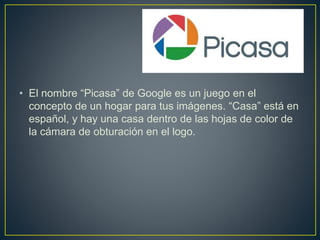 • El nombre “Picasa” de Google es un juego en el
concepto de un hogar para tus imágenes. “Casa” está en
español, y hay una casa dentro de las hojas de color de
la cámara de obturación en el logo.
 