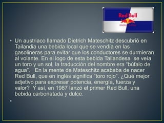 • Un austriaco llamado Dietrich Mateschitz descubrió en
Tailandia una bebida local que se vendía en las
gasolineras para evitar que los conductores se durmieran
al volante. En el logo de esta bebida Tailandesa se veía
un toro y un sol, la traducción del nombre era “búfalo de
agua”. En la mente de Mateschitz acababa de nacer
Red Bull, que en inglés significa “toro rojo”. ¿Qué mejor
adjetivo para expresar potencia, energía, fuerza y
valor? Y así, en 1987 lanzó el primer Red Bull, una
bebida carbonatada y dulce.
•
 