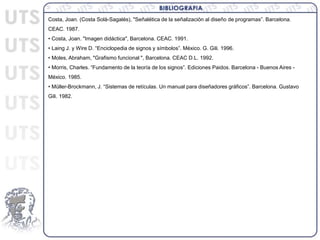 Costa, Joan. (Costa Solà-Sagalés), "Señalética de la señalización al diseño de programas”. Barcelona.
CEAC. 1987.
• Costa, Joan. "Imagen didáctica", Barcelona. CEAC. 1991.
• Laing J. y Wire D. “Enciclopedia de signos y símbolos”. México. G. Gili. 1996.
• Moles, Abraham, "Grafismo funcional ", Barcelona. CEAC D.L. 1992.
• Morris, Charles. “Fundamento de la teoría de los signos”. Ediciones Paidos. Barcelona - Buenos Aires -
México. 1985.
• Müller-Brockmann, J. “Sistemas de retículas. Un manual para diseñadores gráficos”. Barcelona. Gustavo
Gili. 1982.
 