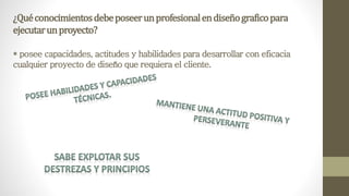 ¿Quéconocimientosdebeposeerunprofesionalendiseñograficopara
ejecutarunproyecto?
* posee capacidades, actitudes y habilidades para desarrollar con eficacia
cualquier proyecto de diseño que requiera el cliente.
 