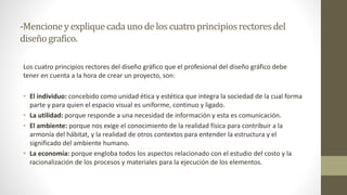 -Mencioneyexpliquecadaunodeloscuatroprincipiosrectoresdel
diseñografico.
Los cuatro principios rectores del diseño gráfico que el profesional del diseño gráfico debe
tener en cuenta a la hora de crear un proyecto, son:
• El individuo: concebido como unidad ética y estética que integra la sociedad de la cual forma
parte y para quien el espacio visual es uniforme, continuo y ligado.
• La utilidad: porque responde a una necesidad de información y esta es comunicación.
• El ambiente: porque nos exige el conocimiento de la realidad física para contribuir a la
armonía del hábitat, y la realidad de otros contextos para entender la estructura y el
significado del ambiente humano.
• La economía: porque engloba todos los aspectos relacionado con el estudio del costo y la
racionalización de los procesos y materiales para la ejecución de los elementos.
 