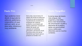 …
Diseño Web:
Aquí podemos tener
desde el equivalente
editorial, publicitario,
corporativo y lo que
esté por venir, es un
área veloz, dinámica y
muy cambiante.
Diseño de Envase:
De la vista, nace el amor. El
diseño de envase se enfoca en
la forma en que se presentan
visualmente los envoltorios o
empaques de cualquier
producto, se acompaña del
diseño publicitario, también el
diseño de stands, por
supuesto el marketing,
persuasión, percepción visual.
Funciona como uno de los
elementos que hacen que un
producto se venda o no.
Diseño Tipográfico:
Es de las áreas del diseño
más antiguas, más
exigentes y más bellas.
Busca crear herramientas
de comunicación visuales y
abstractas de la palabra,
darles una personalidad
única y estilos para
diferentes usos en muchos
contextos.
 
