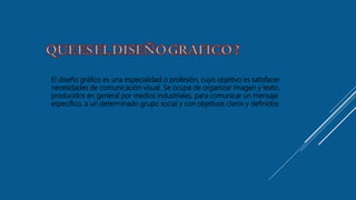 El diseño gráfico es una especialidad o profesión, cuyo objetivo es satisfacer
necesidades de comunicación visual. Se ocupa de organizar imagen y texto,
producidos en general por medios industriales, para comunicar un mensaje
específico, a un determinado grupo social y con objetivos claros y definidos
 
