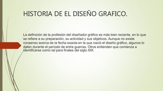 HISTORIA DE EL DISEÑO GRAFICO.
La definición de la profesión del diseñador gráfico es más bien reciente, en lo que
se refiere a su preparación, su actividad y sus objetivos. Aunque no existe
consenso acerca de la fecha exacta en la que nació el diseño gráfico, algunos lo
datan durante el período de entre guerras. Otros entienden que comienza a
identificarse como tal para finales del siglo XIX.
 