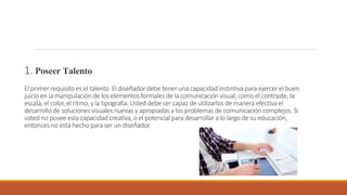 1. Poseer Talento
El primer requisito es el talento. El diseñador debe tener una capacidad instintiva para ejercer el buen
juicio en la manipulaciónde los elementos formales de la comunicaciónvisual, como el contraste,la
escala, el color, el ritmo, y la tipografía. Usted debe ser capaz de utilizarlos de manera efectiva el
desarrollode soluciones visuales nuevas y apropiadas a los problemas de comunicación complejos. Si
usted no posee esta capacidad creativa, o el potencial para desarrollar a lo largo de su educación,
entonces no está hecho para ser un diseñador.
 