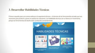 3.DesarrollarHabilidadesTécnicas
Eltercerrequisitoparaunacarreraexitosaeslaexperienciatécnica–eldominiodelasherramientasactualesqueson
necesariosparaproduciryponerenprácticalassoluciones.Lashabilidadestécnicassonunblancoenmovimiento,
porquelasherramientasdediseñoestáncambiandoconstantemente.
 