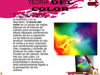 TEORIA DEL
COLOR
• En el arte de la pintura, el
diseño gráfico, la fotografía,
la imprenta y en la
televisión, la teoría del
color es un grupo de reglas
básicas en la mezcla de
colores para conseguir el
efecto deseado combinando
colores de luz o pigmento.
La luz blanca se puede
producir combinando el rojo,
el verde y el azul, mientras
que combinando pigmentos
cian, magenta y amarillo se
produce un color negro. El
mundo es de colores, donde
hay luz, hay color. La
percepción de la forma,
profundidad o claroscuro
está estrechamente ligada a
la percepción de los
colores.
 