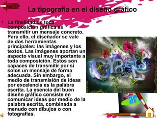 La tipografía en el diseño gráfico
• La finalidad de toda
composición gráfica es
transmitir un mensaje concreto.
Para ello, el diseñador se vale
de dos herramientas
principales: las imágenes y los
textos. Las imágenes aportan un
aspecto visual muy importante a
toda composición. Estos son
capaces de transmitir por sí
solos un mensaje de forma
adecuada. Sin embargo, el
medio de transmisión de ideas
por excelencia es la palabra
escrita. La esencia del buen
diseño gráfico consiste en
comunicar ideas por medio de la
palabra escrita, combinada a
menudo con dibujos o con
fotografías.
 