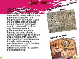• Estos lenguajes escritos
estaban basados, bien en la
representación de elementos
tomados de la naturaleza, a los
que se les asignaba una
interpretación particular. Cada
uno de estos signos aislado
tenía a veces un significado
incierto, pero unido a otros,
permitían representar
gráficamente el lenguaje
hablado por cada pueblo o
cultura. Como soporte físico se
utilizó inicialmente la piedra,
pero pronto se buscaron otros
tipos de materiales que
permitieran una mayor facilidad
de uso y una mayor
portabilidad, como los papiros
o los pergaminos.
Grabado de piedra con jeroglíficos
(Egipto)
Papiro de los muertos
 